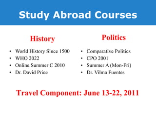 Study Abroad Courses History World History Since 1500 WHO 2022 Online Summer C 2010 Dr. David Price Politics Comparative Politics  CPO 2001 Summer A (Mon-Fri) Dr. Vilma Fuentes Travel Component: June 13-22, 2011 