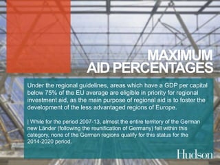 MAXIMUM 
AID PERCENTAGES 
Under the regional guidelines, areas which have a GDP per capital 
below 75% of the EU average are eligible in priority for regional 
investment aid, as the main purpose of regional aid is to foster the 
development of the less advantaged regions of Europe. 
| While for the period 2007-13, almost the entire territory of the German 
new Länder (following the reunification of Germany) fell within this 
category, none of the German regions qualify for this status for the 
2014-2020 period. 
 