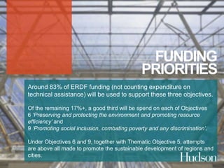 FUNDING 
PRIORITIES 
Around 83% of ERDF funding (not counting expenditure on 
technical assistance) will be used to support these three objectives. 
Of the remaining 17%+, a good third will be spend on each of Objectives 
6 ‘Preserving and protecting the environment and promoting resource 
efficiency’ and 
9 ‘Promoting social inclusion, combating poverty and any discrimination’. 
Under Objectives 6 and 9, together with Thematic Objective 5, attempts 
are above all made to promote the sustainable development of regions and 
cities. 
 