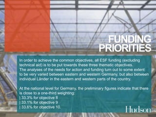 FUNDING 
PRIORITIES 
In order to achieve the common objectives, all ESF funding (excluding 
technical aid) is to be put towards these three thematic objectives. 
The analyses of the needs for action and funding turn out to some extent 
to be very varied between eastern and western Germany, but also between 
individual Länder in the eastern and western parts of the country. 
At the national level for Germany, the preliminary figures indicate that there 
is close to a one-third weighting: 
| 33.3% for objective 8 
| 33.1% for objective 9 
| 33.6% for objective 10. 
 