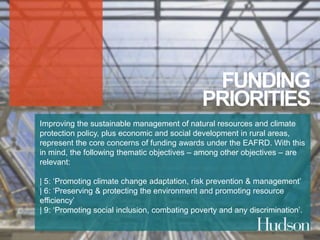 FUNDING 
PRIORITIES 
Improving the sustainable management of natural resources and climate 
protection policy, plus economic and social development in rural areas, 
represent the core concerns of funding awards under the EAFRD. With this 
in mind, the following thematic objectives – among other objectives – are 
relevant: 
| 5: ‘Promoting climate change adaptation, risk prevention & management’ 
| 6: ‘Preserving & protecting the environment and promoting resource 
efficiency’ 
| 9: ‘Promoting social inclusion, combating poverty and any discrimination’. 
 