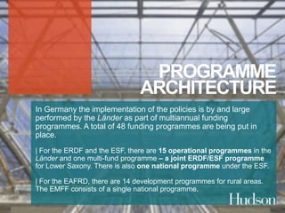 PROGRAMME 
ARCHITECTURE 
In Germany the implementation of the policies is by and large 
performed by the Länder as part of multiannual funding 
programmes. A total of 48 funding programmes are being put in 
place. 
| For the ERDF and the ESF, there are 15 operational programmes in the 
Länder and one multi-fund programme – a joint ERDF/ESF programme 
for Lower Saxony. There is also one national programme under the ESF. 
| For the EAFRD, there are 14 development programmes for rural areas. 
The EMFF consists of a single national programme. 
 