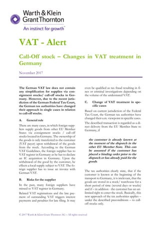 VAT - Alert
Call-Off stock – Changes in VAT treatment in
Germany
November 2017
© 2017 Warth & Klein Grant Thornton AG – All rights reserved
The German VAT law does not contain
any simplification for supplies via con-
signment stocks/ call-off stocks in Ger-
many. However, due to the recent juris-
diction of the German Federal Tax Court,
the German tax authorities have changed
their approach in single cases in relation
to call-off stocks.
A. General rule
There are many cases, in which foreign supp-
liers supply goods from other EU Member
States via consignment stocks / call-off
stocks located in Germany. The ownership of
the goods is only transferred to the customer
(VAT payer) upon withdrawal of the goods
from the stock. According to the German
VAT Guidelines, the foreign supplier has to
VAT register in Germany as he has to declare
an IC acquisition in Germany. Upon the
withdrawal of the good by the customer, he
effects a local supply subject to VAT. The fo-
reign supplier has to issue an invoice with
German VAT.
B. Risks for the supplier
In the past, many foreign suppliers have
missed to VAT register in Germany.
Belated VAT registrations and the late pay-
ment of outstanding VAT triggers interest
payments and penalties for late filing. It may
even be qualified as tax fraud resulting in fi-
nes or criminal investigations depending on
the volume of the understated VAT.
C. Change of VAT treatment in spe-
cific cases
Based on current jurisdiction of the Federal
Tax Court, the German tax authorities have
changed their a.m. viewpoint in specific cases.
The described transaction is regarded as a di-
rect delivery from the EU Member State to
Germany, if
the customer is already known at
the moment of the dispatch in the
other EU Member State. This can
be assumed if the customer has
placed a binding order prior to the
dispatch or has already paid for the
goods.
The tax authorities clearly state, that if the
customer is known at the beginning of the
transport to Germany, it is irrelevant, that the
goods are stored in a stock/ warehouse for a
short period of time (several days or weeks)
and if – in addition - the customer has an un-
limited right to enter the stock. Basically, this
new approach of the tax authorities applies –
under the described preconditions – to call-
off stocks only.
 