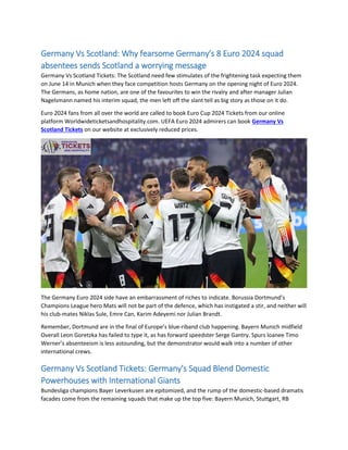 Germany Vs Scotland: Why fearsome Germany's 8 Euro 2024 squad
absentees sends Scotland a worrying message
Germany Vs Scotland Tickets: The Scotland need few stimulates of the frightening task expecting them
on June 14 in Munich when they face competition hosts Germany on the opening night of Euro 2024.
The Germans, as home nation, are one of the favourites to win the rivalry and after manager Julian
Nagelsmann named his interim squad, the men left off the slant tell as big story as those on it do.
Euro 2024 fans from all over the world are called to book Euro Cup 2024 Tickets from our online
platform Worldwideticketsandhospitality.com. UEFA Euro 2024 admirers can book Germany Vs
Scotland Tickets on our website at exclusively reduced prices.
The Germany Euro 2024 side have an embarrassment of riches to indicate. Borussia Dortmund’s
Champions League hero Mats will not be part of the defence, which has instigated a stir, and neither will
his club-mates Niklas Sule, Emre Can, Karim Adeyemi nor Julian Brandt.
Remember, Dortmund are in the final of Europe’s blue-riband club happening. Bayern Munich midfield
Overall Leon Goretzka has failed to type it, as has forward speedster Serge Gantry. Spurs loanee Timo
Werner’s absenteeism is less astounding, but the demonstrator would walk into a number of other
international crews.
Germany Vs Scotland Tickets: Germany's Squad Blend Domestic
Powerhouses with International Giants
Bundesliga champions Bayer Leverkusen are epitomized, and the rump of the domestic-based dramatis
facades come from the remaining squads that make up the top five: Bayern Munich, Stuttgart, RB
 