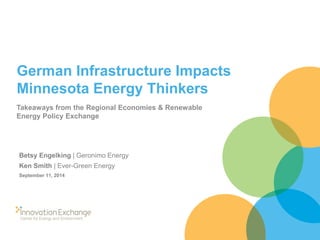 German Infrastructure Impacts Minnesota Energy Thinkers 
Takeaways from the Regional Economies & Renewable Energy Policy Exchange 
Betsy Engelking | Geronimo Energy 
Ken Smith | Ever-Green Energy 
September 11, 2014  