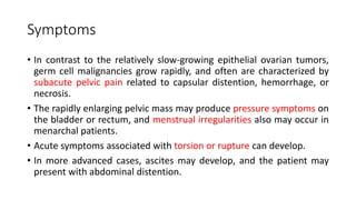 Symptoms
• In contrast to the relatively slow-growing epithelial ovarian tumors,
germ cell malignancies grow rapidly, and often are characterized by
subacute pelvic pain related to capsular distention, hemorrhage, or
necrosis.
• The rapidly enlarging pelvic mass may produce pressure symptoms on
the bladder or rectum, and menstrual irregularities also may occur in
menarchal patients.
• Acute symptoms associated with torsion or rupture can develop.
• In more advanced cases, ascites may develop, and the patient may
present with abdominal distention.
 