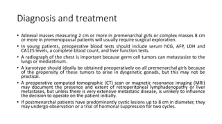 Diagnosis and treatment
• Adnexal masses measuring 2 cm or more in premenarchal girls or complex masses 8 cm
or more in premenopausal patients will usually require surgical exploration.
• In young patients, preoperative blood tests should include serum hCG, AFP, LDH and
CA125 levels, a complete blood count, and liver function tests.
• A radiograph of the chest is important because germ cell tumors can metastasize to the
lungs or mediastinum.
• A karyotype should ideally be obtained preoperatively on all premenarchal girls because
of the propensity of these tumors to arise in dysgenetic gonads, but this may not be
practical.
• A preoperative computed tomographic (CT) scan or magnetic resonance imaging (MRI)
may document the presence and extent of retroperitoneal lymphadenopathy or liver
metastases, but unless there is very extensive metastatic disease, is unlikely to influence
the decision to operate on the patient initially.
• If postmenarchal patients have predominantly cystic lesions up to 8 cm in diameter, they
may undergo observation or a trial of hormonal suppression for two cycles.
 