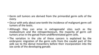 • Germ cell tumors are derived from the primordial germ cells of the
ovary.
• Occur with only about one-tenth the incidence of malignant germ cell
tumors of the testis.
• Although they can arise in extragonadal sites such as the
mediastinum and the retroperitoneum, the majority of germ cell
tumors arise in the gonad from undifferentiated germ cells.
• The variation in the site of these cancers is explained by the
embryonic migration of the germ cells from the caudal part of the
yolk sac to the dorsal mesentery before their incorporation into the
sex cords of the developing gonads
 