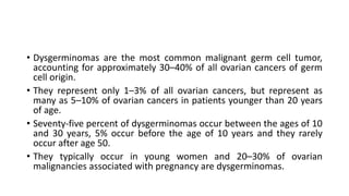 • Dysgerminomas are the most common malignant germ cell tumor,
accounting for approximately 30–40% of all ovarian cancers of germ
cell origin.
• They represent only 1–3% of all ovarian cancers, but represent as
many as 5–10% of ovarian cancers in patients younger than 20 years
of age.
• Seventy-five percent of dysgerminomas occur between the ages of 10
and 30 years, 5% occur before the age of 10 years and they rarely
occur after age 50.
• They typically occur in young women and 20–30% of ovarian
malignancies associated with pregnancy are dysgerminomas.
 