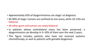 • Approximately 65% of dysgerminomas are stage I at diagnosis.
• 85-90% of stage I tumors are confined to one ovary, while 10–15% are
bilateral.
• All other germ cell tumors are rarely bilateral.
• In patients whose contralateral ovary has been preserved, a
dysgerminoma can develop in 5–10% of them over the next 2 years.
• This figure includes patients who have not received systemic
chemotherapy, as well as patients with gonadal dysgenesis
 