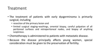 Treatment
• The treatment of patients with early dysgerminoma is primarily
surgical, including
• resection of the primary lesion and
• limited surgical staging–washings, omental biopsy, careful palpation of all
peritoneal surfaces and retroperitoneal nodes, and biopsy of anything
suspicious.
• Chemotherapy is administered to patients with metastatic disease.
• Because the disease principally affects young women, special
consideration must be given to the preservation of fertility.
 