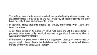 • The role of surgery to resect residual masses following chemotherapy for
dysgerminomas is not clear, as the vast majority of these patients will only
have necrotic tissue and nonviable tumor.
• In general, these patients should be closely monitored with scans and
tumor markers.
• A positron emission tomography (PET–CT) scan should be considered in
patients who have bulky residual masses larger than 3 cm more than 4
weeks after chemotherapy.
• If the PET–CT is positive or if there is a suggestion of progressive disease on
scans, ideally there should be histologic confirmation of residual disease
before embarking on salvage therapy.
 