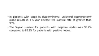• In patients with stage IA dysgerminoma, unilateral oophorectomy
alone results in a 5-year disease-free survival rate of greater than
95%.
• The 5-year survival for patients with negative nodes was 95.7%
compared to 82.8% for patients with positive nodes.
 