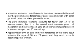 • Immature teratomas typically contain immature neuroepithelium and
may be pure immature teratomas or occur in combination with other
germ cell tumors as mixed germ cell tumors.
• The pure immature teratoma accounts for fewer than 1% of all
ovarian cancers, but it is the second most common germ cell
malignancy and represents 10–20% of all ovarian malignancies seen
in women younger than 20 years of age.
• Approximately 50% of pure immature teratomas of the ovary occur
between the ages of 10 and 20 years, and they rarely occur in
postmenopausal women.
 