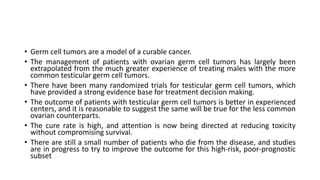 • Germ cell tumors are a model of a curable cancer.
• The management of patients with ovarian germ cell tumors has largely been
extrapolated from the much greater experience of treating males with the more
common testicular germ cell tumors.
• There have been many randomized trials for testicular germ cell tumors, which
have provided a strong evidence base for treatment decision making.
• The outcome of patients with testicular germ cell tumors is better in experienced
centers, and it is reasonable to suggest the same will be true for the less common
ovarian counterparts.
• The cure rate is high, and attention is now being directed at reducing toxicity
without compromising survival.
• There are still a small number of patients who die from the disease, and studies
are in progress to try to improve the outcome for this high-risk, poor-prognostic
subset
 