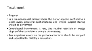 Treatment
• Surgery-
• In a premenopausal patient where the tumor appears confined to a
single ovary, unilateral oophorectomy and limited surgical staging
should be performed.
• Contralateral involvement is rare, and routine resection or wedge
biopsy of the contralateral ovary is unnecessary.
• Any suspicious lesions on the peritoneal surfaces should be sampled
and submitted for histologic evaluation.
 