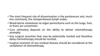 • The most frequent site of dissemination is the peritoneum and, much
less commonly, the retroperitoneal lymph nodes.
• Blood-borne metastases to organ parenchyma such as the lungs, liver,
or brain are uncommon.
• Cure ultimately depends on the ability to deliver chemotherapy
promptly.
• Any surgical resection that may be potentially morbid and therefore
delay chemotherapy should be resisted.
• Surgical resection of any residual disease should be considered at the
completion of chemotherapy.
 