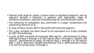 • Patients with stage IA, grade 1 tumors have an excellent prognosis, and no
adjuvant therapy is required. In patients with high-grade, stage IA
immature teratomas, adjuvant chemotherapy has commonly been given.
• The inferiority of carboplatin was confirmed in a larger randomized trial
reported by Horwich et al..
• In view of these results, BEP is the preferred treatment regimen.
• The 3-day schedule has been found to be equivalent to a 5-day schedule
for BEP chemotherapy.
• A cycle of BEP consisted of etoposide 500 mg/m2 , administered at either
100 mg/m2 days 1 through 5 or 165 mg/m2 days 1 through 3, cisplatin 100
mg/m2 , administered at either 20 mg/m2 days 1 through 5 or 50 mg/m2
days 1 and 2. Bleomycin 30,000 International Unit is administered on days
1, 8, and 15 during cycles 1 through 3.
 