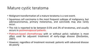 Mature cystic teratoma
• Malignant transformation of a mature teratoma is a rare event.
• Squamous cell carcinoma is the most frequent subtype of malignancy, but
adenocarcinomas, primary melanomas, and carcinoids may also rarely
occur.
• The risk is reported to be between 0.5% and 2% of teratomas, and usually
occurs in postmenopausal patients.
• Platinum-based chemotherapy with or without pelvic radiation is most
often used for adjuvant treatment of early-stage disease (DosSantos,
2007).
• However, regardless of treatment received. patients with advanced disease
do poorly
 