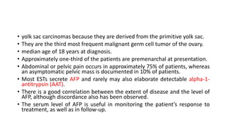 • yolk sac carcinomas because they are derived from the primitive yolk sac.
• They are the third most frequent malignant germ cell tumor of the ovary.
• median age of 18 years at diagnosis.
• Approximately one-third of the patients are premenarchal at presentation.
• Abdominal or pelvic pain occurs in approximately 75% of patients, whereas
an asymptomatic pelvic mass is documented in 10% of patients.
• Most ESTs secrete AFP and rarely may also elaborate detectable alpha-1-
antitrypsin (AAT).
• There is a good correlation between the extent of disease and the level of
AFP, although discordance also has been observed.
• The serum level of AFP is useful in monitoring the patient’s response to
treatment, as well as in follow-up.
 