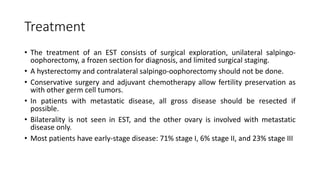 Treatment
• The treatment of an EST consists of surgical exploration, unilateral salpingo-
oophorectomy, a frozen section for diagnosis, and limited surgical staging.
• A hysterectomy and contralateral salpingo-oophorectomy should not be done.
• Conservative surgery and adjuvant chemotherapy allow fertility preservation as
with other germ cell tumors.
• In patients with metastatic disease, all gross disease should be resected if
possible.
• Bilaterality is not seen in EST, and the other ovary is involved with metastatic
disease only.
• Most patients have early-stage disease: 71% stage I, 6% stage II, and 23% stage III
 