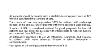 • All patients should be treated with a cisplatin-based regimen such as BEP,
which is considered the standard of care.
• The chance of cure now approaches 100% for patients with early-stage
disease, and is at least 75% for patients with more advanced-stage disease.
• 3 cycles of BEP is considered optimal for good prognosis for low risk
patients and four cycles for patients with intermediate to high-risk tumors.
(extrapolated from GCT testis)
• An alternative approach is to use VIP (etoposide, ifosfamide, and cisplatin)
in patients with more advanced disease in whom bleomycin is
contraindicated.
• Four cycles of VIP are equivalent to four cycles of BEP.
 