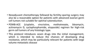 • Neoadjuvant chemotherapy followed by fertility-sparing surgery may
also be a reasonable option for patients with advanced ovarian germ
cell tumors not suitable for optimal cytoreduction.
• POMB-ACE (cisplatin, vincristine, methotrexate, bleomycin,
actinomycin D, cyclophosphamide, etoposide) regimen for high-risk
germ cell tumors of any histologic type.
• This protocol introduces seven drugs into the initial management,
which is intended to reduce the chances of developing drug
resistance, which may be particularly relevant for patients with large
volume metastatic disease
 