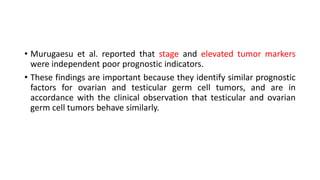 • Murugaesu et al. reported that stage and elevated tumor markers
were independent poor prognostic indicators.
• These findings are important because they identify similar prognostic
factors for ovarian and testicular germ cell tumors, and are in
accordance with the clinical observation that testicular and ovarian
germ cell tumors behave similarly.
 