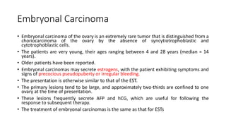 Embryonal Carcinoma
• Embryonal carcinoma of the ovary is an extremely rare tumor that is distinguished from a
choriocarcinoma of the ovary by the absence of syncytiotrophoblastic and
cytotrophoblastic cells.
• The patients are very young, their ages ranging between 4 and 28 years (median = 14
years).
• Older patients have been reported.
• Embryonal carcinomas may secrete estrogens, with the patient exhibiting symptoms and
signs of precocious pseudopuberty or irregular bleeding.
• The presentation is otherwise similar to that of the EST.
• The primary lesions tend to be large, and approximately two-thirds are confined to one
ovary at the time of presentation.
• These lesions frequently secrete AFP and hCG, which are useful for following the
response to subsequent therapy.
• The treatment of embryonal carcinomas is the same as that for ESTs
 