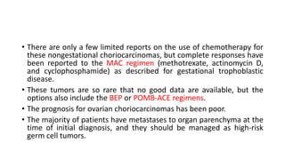 • There are only a few limited reports on the use of chemotherapy for
these nongestational choriocarcinomas, but complete responses have
been reported to the MAC regimen (methotrexate, actinomycin D,
and cyclophosphamide) as described for gestational trophoblastic
disease.
• These tumors are so rare that no good data are available, but the
options also include the BEP or POMB-ACE regimens.
• The prognosis for ovarian choriocarcinomas has been poor.
• The majority of patients have metastases to organ parenchyma at the
time of initial diagnosis, and they should be managed as high-risk
germ cell tumors.
 
