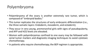 Polyembryoma
• Polyembryoma of the ovary is another extremely rare tumor, which is
composed of “embryoid bodies.”
• This tumor replicates the structures of early embryonic differentiation (i.e.,
the three somatic layers: Endoderm, mesoderm, and ectoderm).
• They occur in very young, premenarchal girls with signs of pseudopuberty,
and AFP and hCG levels are elevated.
• Women with polyembryomas confined to one ovary may be followed with
serial tumor markers and diagnostic-imaging techniques to avoid cytotoxic
chemotherapy.
• In patients who require chemotherapy, the BEP regimen is appropriate.
 