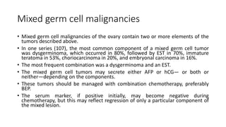 Mixed germ cell malignancies
• Mixed germ cell malignancies of the ovary contain two or more elements of the
tumors described above.
• In one series (107), the most common component of a mixed germ cell tumor
was dysgerminoma, which occurred in 80%, followed by EST in 70%, immature
teratoma in 53%, choriocarcinoma in 20%, and embryonal carcinoma in 16%.
• The most frequent combination was a dysgerminoma and an EST.
• The mixed germ cell tumors may secrete either AFP or hCG— or both or
neither—depending on the components.
• These tumors should be managed with combination chemotherapy, preferably
BEP.
• The serum marker, if positive initially, may become negative during
chemotherapy, but this may reflect regression of only a particular component of
the mixed lesion.
 