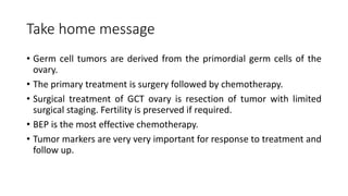 Take home message
• Germ cell tumors are derived from the primordial germ cells of the
ovary.
• The primary treatment is surgery followed by chemotherapy.
• Surgical treatment of GCT ovary is resection of tumor with limited
surgical staging. Fertility is preserved if required.
• BEP is the most effective chemotherapy.
• Tumor markers are very very important for response to treatment and
follow up.
 