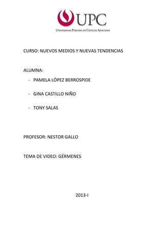 CURSO: NUEVOS MEDIOS Y NUEVAS TENDENCIAS
ALUMNA:
- PAMELA LÓPEZ BERROSPIDE
- GINA CASTILLO NIÑO
- TONY SALAS
PROFESOR: NESTOR GALLO
TEMA DE VIDEO: GÉRMENES
2013-I
 