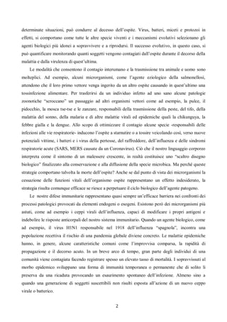 2
determinate situazioni, può condurre al decesso dell’ospite. Virus, batteri, miceti e protozoi in
effetti, si comportano come tutte le altre specie viventi e i meccanismi evolutivi selezionano gli
agenti biologici più idonei a sopravvivere e a riprodursi. Il successo evolutivo, in questo caso, si
può quantificare monitorando quanti soggetti vengono contagiati dall’ospite durante il decorso della
malattia e dalla virulenza di quest’ultima.
Le modalità che consentono il contagio interumano e la trasmissione tra animale e uomo sono
molteplici. Ad esempio, alcuni microrganismi, come l’agente eziologico della salmonellosi,
attendono che il loro primo vettore venga ingerito da un altro ospite causando in quest’ultimo una
tossinfezione alimentare. Per trasferirsi da un individuo infetto ad uno sano alcune patologie
zoonotiche “scroccano” un passaggio ad altri organismi vettori come ad esempio, la pulce, il
pidocchio, la mosca tse-tse e le zanzare, responsabili della trasmissione della peste, del tifo, della
malattia del sonno, della malaria e di altre malattie virali ed epidemiche quali la chikunguya, la
febbre gialla e la dengue. Allo scopo di ottimizzare il contagio alcune specie -responsabili delle
infezioni alle vie respiratorie- inducono l’ospite a starnutire o a tossire veicolando così, verso nuove
potenziali vittime, i batteri e i virus della pertosse, del raffreddore, dell’influenza e delle sindromi
respiratorie acute (SARS, MERS causate da un Coronavirus). Ciò che il nostro linguaggio corporeo
interpreta come il sintomo di un malessere crescente, in realtà costituisce uno “scaltro disegno
biologico” finalizzato alla conservazione e alla diffusione della specie microbica. Ma perché queste
strategie comportano talvolta la morte dell’ospite? Anche se dal punto di vista dei microrganismi la
cessazione delle funzioni vitali dell’organismo ospite rappresentano un effetto indesiderato, la
strategia risulta comunque efficace se riesce a perpetuare il ciclo biologico dell’agente patogeno.
Le nostre difese immunitarie rappresentano quasi sempre un’efficace barriera nei confronti dei
processi patologici provocati da elementi endogeni o esogeni. Esistono però dei microrganismi più
astuti, come ad esempio i ceppi virali dell’influenza, capaci di modificare i propri antigeni e
indebolire le risposte anticorpali del nostro sistema immunitario. Quando un agente biologico, come
ad esempio, il virus H1N1 responsabile nel 1918 dell’influenza “spagnola”, incontra una
popolazione recettiva il rischio di una pandemia globale diviene concreto. Le malattie epidemiche
hanno, in genere, alcune caratteristiche comuni come l’improvvisa comparsa, la rapidità di
propagazione e il decorso acuto. In un breve arco di tempo, gran parte degli individui di una
comunità viene contagiata facendo registrare spesso un elevato tasso di mortalità. I sopravvissuti al
morbo epidemico sviluppano una forma di immunità temporanea o permanente che di solito li
preserva da una ricaduta provocando un esaurimento spontaneo dell’infezione. Almeno sino a
quando una generazione di soggetti suscettibili non risulti esposta all’azione di un nuovo ceppo
virale o batterico.
 