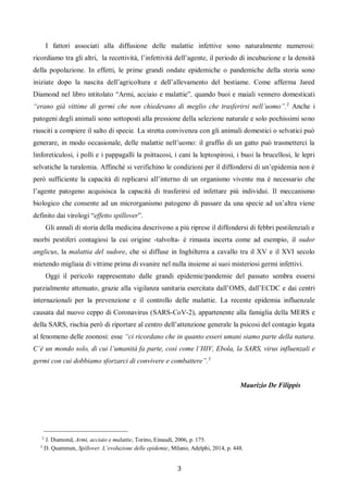 3
I fattori associati alla diffusione delle malattie infettive sono naturalmente numerosi:
ricordiamo tra gli altri, la recettività, l’infettività dell’agente, il periodo di incubazione e la densità
della popolazione. In effetti, le prime grandi ondate epidemiche o pandemiche della storia sono
iniziate dopo la nascita dell’agricoltura e dell’allevamento del bestiame. Come afferma Jared
Diamond nel libro intitolato “Armi, acciaio e malattie”, quando buoi e maiali vennero domesticati
“erano già vittime di germi che non chiedevano di meglio che trasferirsi nell’uomo”.2
Anche i
patogeni degli animali sono sottoposti alla pressione della selezione naturale e solo pochissimi sono
riusciti a compiere il salto di specie. La stretta convivenza con gli animali domestici o selvatici può
generare, in modo occasionale, delle malattie nell’uomo: il graffio di un gatto può trasmetterci la
linforeticulosi, i polli e i pappagalli la psittacosi, i cani la leptospirosi, i buoi la brucellosi, le lepri
selvatiche la turalemia. Affinché si verifichino le condizioni per il diffondersi di un’epidemia non è
però sufficiente la capacità di replicarsi all’interno di un organismo vivente ma è necessario che
l’agente patogeno acquisisca la capacità di trasferirsi ed infettare più individui. Il meccanismo
biologico che consente ad un microrganismo patogeno di passare da una specie ad un’altra viene
definito dai virologi “effetto spillover”.
Gli annali di storia della medicina descrivono a più riprese il diffondersi di febbri pestilenziali e
morbi pestiferi contagiosi la cui origine -talvolta- è rimasta incerta come ad esempio, il sudor
anglicus, la malattia del sudore, che si diffuse in Inghilterra a cavallo tra il XV e il XVI secolo
mietendo migliaia di vittime prima di svanire nel nulla insieme ai suoi misteriosi germi infettivi.
Oggi il pericolo rappresentato dalle grandi epidemie/pandemie del passato sembra essersi
parzialmente attenuato, grazie alla vigilanza sanitaria esercitata dall’OMS, dall’ECDC e dai centri
internazionali per la prevenzione e il controllo delle malattie. La recente epidemia influenzale
causata dal nuovo ceppo di Coronavirus (SARS-CoV-2), appartenente alla famiglia della MERS e
della SARS, rischia però di riportare al centro dell’attenzione generale la psicosi del contagio legata
al fenomeno delle zoonosi: esse “ci ricordano che in quanto esseri umani siamo parte della natura.
C’è un mondo solo, di cui l’umanità fa parte, così come l’HIV, Ebola, la SARS, virus influenzali e
germi con cui dobbiamo sforzarci di convivere e combattere”.3
Maurizio De Filippis
2
J. Diamond, Armi, acciaio e malattie, Torino, Einaudi, 2006, p. 175.
3
D. Quammen, Spillover. L’evoluzione delle epidemie, Milano, Adelphi, 2014, p. 448.
 