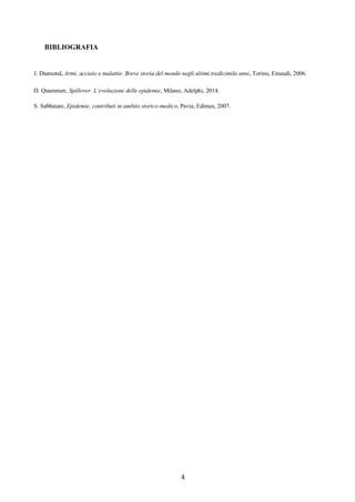 4
BIBLIOGRAFIA
J. Diamond, Armi, acciaio e malattie. Breve storia del mondo negli ultimi tredicimila anni, Torino, Einaudi, 2006.
D. Quammen, Spillover. L’evoluzione delle epidemie, Milano, Adelphi, 2014.
S. Sabbatani, Epidemie, contributi in ambito storico-medico, Pavia, Edimes, 2007.
 