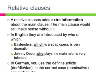 Relative clauses
   A relative clauses adds extra information
    about the main clause. The main clause would
    still make sense without it.
   In English they are introduced by who or
    which.
     Eastenders,   which is a soap opera, is very
      dramatic
     Johnny Depp, who plays the main role, is very
      talented
   In German, you use the definite article
    (der/die/das) in the correct case (nominative /
 