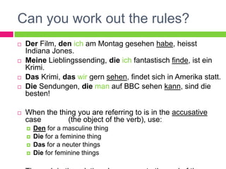 Can you work out the rules?
   Der Film, den ich am Montag gesehen habe, heisst
    Indiana Jones.
   Meine Lieblingssending, die ich fantastisch finde, ist ein
    Krimi.
   Das Krimi, das wir gern sehen, findet sich in Amerika statt.
   Die Sendungen, die man auf BBC sehen kann, sind die
    besten!

   When the thing you are referring to is in the accusative
    case        (the object of the verb), use:
       Den for a masculine thing
       Die for a feminine thing
       Das for a neuter things
       Die for feminine things
 