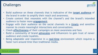 3Visit us at germin8.com
Challenges
• Build audience on these channels that is indicative of the target audience of
the brand in order to amplify their reach and awareness.
• Create content that resonates with the channel’s and the brand’s intended
audience to foster more engagement.
• Engage with their audience on the social channels in a timely and sensitive
manner to create meaningful interactions and conversations.
• Check effectiveness of their campaigns on more awareness and fans
• Build a community of brand advocates and influencers to gain trust of newer
audience and create loyalists.
• Being adaptable and responsive in a real-time environment which requires a
faster turn-around time than traditional media.
 