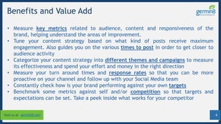 4Visit us at germin8.com
Benefits and Value Add
• Measure key metrics related to audience, content and responsiveness of the
brand, helping understand the areas of improvement.
• Tune your content strategy based on what kind of posts receive maximum
engagement. Also guides you on the various times to post in order to get closer to
audience activity
• Categorize your content strategy into different themes and campaigns to measure
its effectiveness and spend your effort and money in the right direction
• Measure your turn around times and response rates so that you can be more
proactive on your channel and follow up with your Social Media team
• Constantly check how is your brand performing against your own targets
• Benchmark some metrics against self and/or competition so that targets and
expectations can be set. Take a peek inside what works for your competitor
 