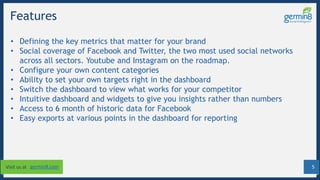 5Visit us at germin8.com
Features
• Defining the key metrics that matter for your brand
• Social coverage of Facebook and Twitter, the two most used social networks
across all sectors. Youtube and Instagram on the roadmap.
• Configure your own content categories
• Ability to set your own targets right in the dashboard
• Switch the dashboard to view what works for your competitor
• Intuitive dashboard and widgets to give you insights rather than numbers
• Access to 6 month of historic data for Facebook
• Easy exports at various points in the dashboard for reporting
 