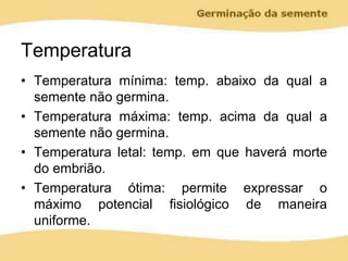 Temperatura
• Temperatura mínima: temp. abaixo da qual a
semente não germina.
• Temperatura máxima: temp. acima da qual a
semente não germina.
• Temperatura letal: temp. em que haverá morte
do embrião.
• Temperatura ótima: permite expressar o
máximo potencial fisiológico de maneira
uniforme.
 
