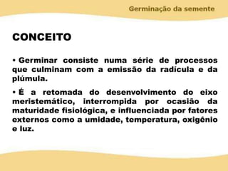 CONCEITO
• Germinar consiste numa série de processos
que culminam com a emissão da radícula e da
plúmula.
• É a retomada do desenvolvimento do eixo
meristemático, interrompida por ocasião da
maturidade fisiológica, e influenciada por fatores
externos como a umidade, temperatura, oxigênio
e luz.
 