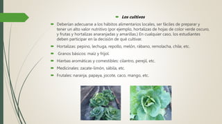  Los cultivos
 Deberían adecuarse a los hábitos alimentarios locales, ser fáciles de preparar y
tener un alto valor nutritivo (por ejemplo, hortalizas de hojas de color verde oscuro,
y frutas y hortalizas anaranjadas y amarillas.) En cualquier caso, los estudiantes
deben participar en la decisión de qué cultivar.
 Hortalizas: pepino, lechuga, repollo, melón, rábano, remolacha, chile, etc.
 Granos básicos: maíz y fríjol.
 Hierbas aromáticas y comestibles: cilantro, perejil, etc.
 Medicinales: zacate-limón, sábila, etc.
 Frutales: naranja, papaya, jocote, caco, mango, etc.
 