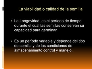 La viabilidad o calidad de la semilla
▪ La Longevidad ,es el período de tiempo
durante el cual las semillas conservan su
capacidad para germinar.
▪ Es un período variable y depende del tipo
de semilla y de las condiciones de
almacenamiento control y manejo.
 
