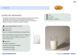 21

 Snack
 Snacks


Leche de almendra                                                   5 min
                                                                    muy fácil
 En España somos afortunados que todavía conseguimos almendras
 crudas con todo lo bueno - en el resto del mundo no es así.        batidora / licuadora
 Aprovecha y corre a preparar un batido rico rico! Si no estás en
 España, a veces por internet se puede conseguir.


    1 taza de almendras en remojo
 durante 8 horas
    Preparación:
 Escurrir y aclarar las almendras con agua fresca.

 Batir las almendras con agua y pasar la leche por
 una bolsa de tela de algodón fino o un colador
 para retirar la pulpa y obtener una leche
 de almendras fina.

    Variación:
 • Una pizca de stevia o
 • Sirope de yacón para endulzar
 • Una pizca de canela
 • Una pizca de vainilla



www.vivirdivinamente.es                                                            quieres más inspiración y recetas?
 