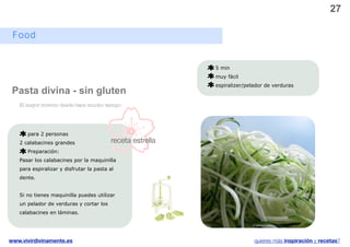 27

 Food


                                                            5 min
                                                            muy fácil
                                                            espiralizer/pelador de verduras
 Pasta divina - sin gluten
   El mejor invento desde hace mucho tiempo




      para 2 personas
   2 calabacines grandes                  receta estrella
      Preparación:
   Pasar los calabacines por la maquinilla
   para espiralizar y disfrutar la pasta al
   dente.


   Si no tienes maquinilla puedes utilizar
   un pelador de verduras y cortar los
   calabacines en láminas.




www.vivirdivinamente.es                                                    quieres más inspiración y recetas?
 