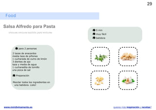 29

 Food

Salsa Alfredo para Pasta
                                           5 min
   cremosa cremosa también para verduras
                                           muy fácil
                                           batidora



            para 2 personas

      2 tazas de anacardos
      media taza de piñones
      1 cucharada de zumo de limón
      3 dientes de ajo
      taza y media de agua
      1 cucharadita de tomillo
      una pizca de sal
                                                               v
         Preparación


       Mezclar todos los ingredientes en
        una batidora. Listo!




www.vivirdivinamente.es                                quieres más inspiración y recetas?
 