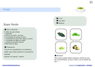31

 Food


                                                    5 min
                                                    muy fácil
                                                    batidora
 Sopa Verde
     para 2 personas
  8 tallos de apio picado
  1 aguacate
  zumo de un limón / de lima
  2 cucharadas de aceite de oliva
  1 cucharada de espirulina (alga en polvo)
  1 cucharada de algas en copos
  1 puñado de perejil /cilantro
  media taza de agua                                                      v

     Preparación:
  Triturar los ingredientes en la batidora y
  añadir agua hasta alcanzar la consistencia
  deseada.
                                                  Variación
  Decorar con perejil / cilantro.
                                               Para variar puedes añadir manteca o aceite de coco
                                               de uso alimentario, jengibre fresco, curry, dientes de
                                               ajo, ....

www.vivirdivinamente.es                                             quieres más inspiración y recetas?
 